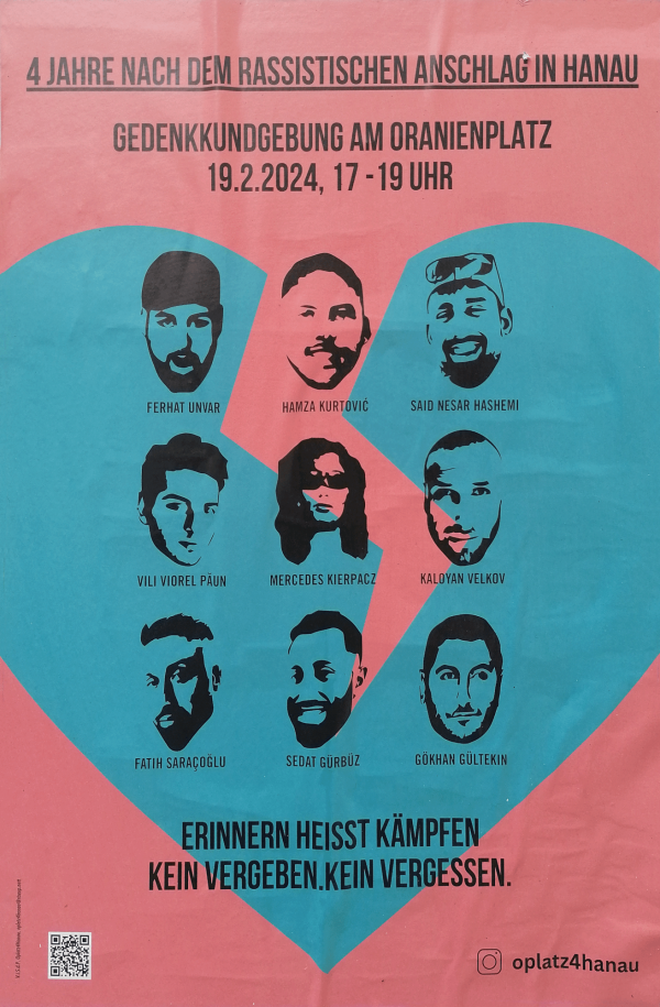 Ein Poster mit einem rosa Hintergrund und einem großen gebrochenem blauen Herz. Oben steht: "4 Jahre nach dem rassistischen Anschlag in Hanau. Gedenkkundgebung am Oranienplatz, 19.2.2024, 17-19 Uhr". Darunter sind Porträts von neun Personen mit Namen: Ferhat Unvar, Hamza Kurtović, Said Nesar Hashemi, Vili Viorel Păun, Mercedes Kierpacz, Kaloyan Velkov, Fatih Saraçoğlu, Sedat Gürbüz, Gökhan Gültekin. Unten steht: "Erinnern heißt kämpfen. Kein Vergeben. Kein Vergessen." Rechts unten ist ein Instagram-Symbol mit "@oplatz4hanau".