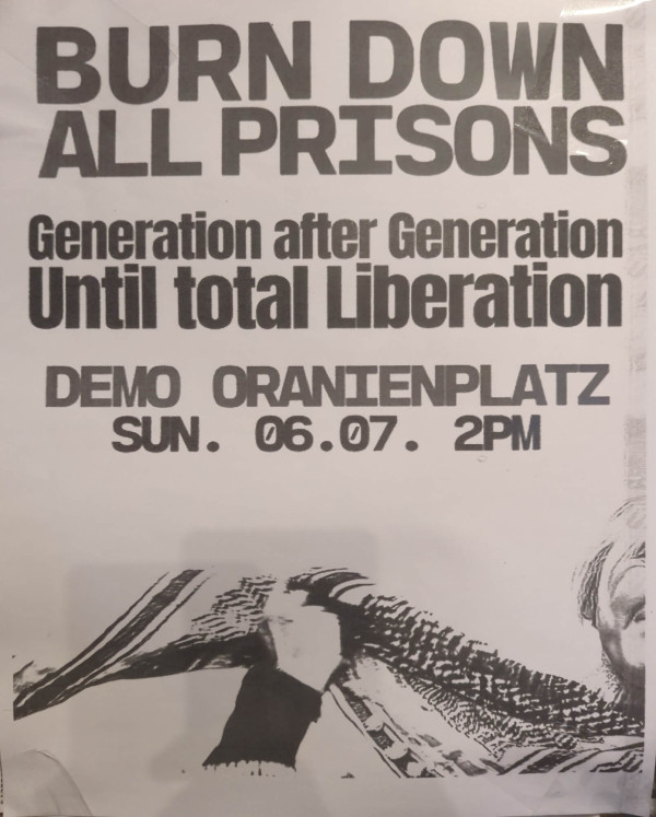 Ein Poster mit schwarzem Text auf weißem Hintergrund. Oben steht „Burn down all prisons“. Darunter in etwas kleinerer Schrift: „Generation after Generation Until total Liberation“. Weiter unten: „Demo Oranienplatz Sun. 06.07. 2pm“. Im unteren Bereich des Posters ist ein schwarz-weißes Bild einer erhobenen Faust, die eine Kufiya hält. Das Design ist schlicht und kontrastreich.