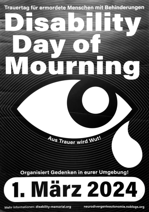 Ein Poster mit schwarzem Hintergrund und weißen Texten. Oben steht: "Trauertag für ermordete Menschen mit Behinderungen". Darunter in großer Schrift: "Disability Day of Mourning". Ein großes Auge mit einer Träne ist in der Mitte. Der Text "Aus Trauer wird Wut!" ist darunter platziert. Unten steht: "Organisiert Gedenken in eurer Umgebung!" und "1. März 2024" in einem weißen Balken. Weitere Informationen: "disability-memorial.org" und "neurodivergenteautonomie.noblogs.org".