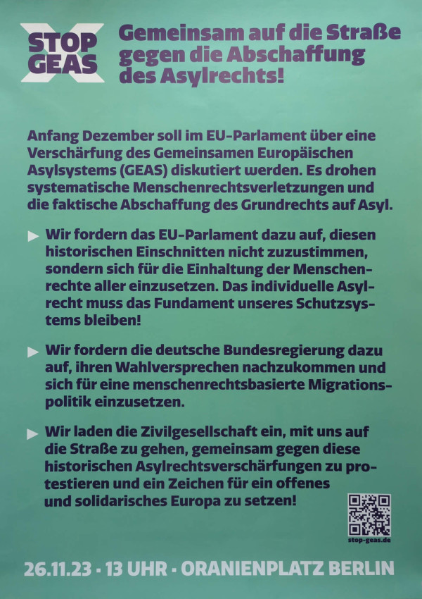 Das Poster hat einen grünen Hintergrund. Oben links steht in lila und weiß „Stop GEAS“. Daneben in lila: „Gemeinsam auf die Straße gegen die Abschaffung des Asylrechts!“ Der Text darunter erklärt die Bedrohung der Asylrechte und fordert das EU-Parlament und die deutsche Bundesregierung zum Handeln auf. Unten links steht in weiß und lila: „26.11.23 - 13 Uhr - Oranienplatz Berlin“. Ein QR-Code ist unten rechts.