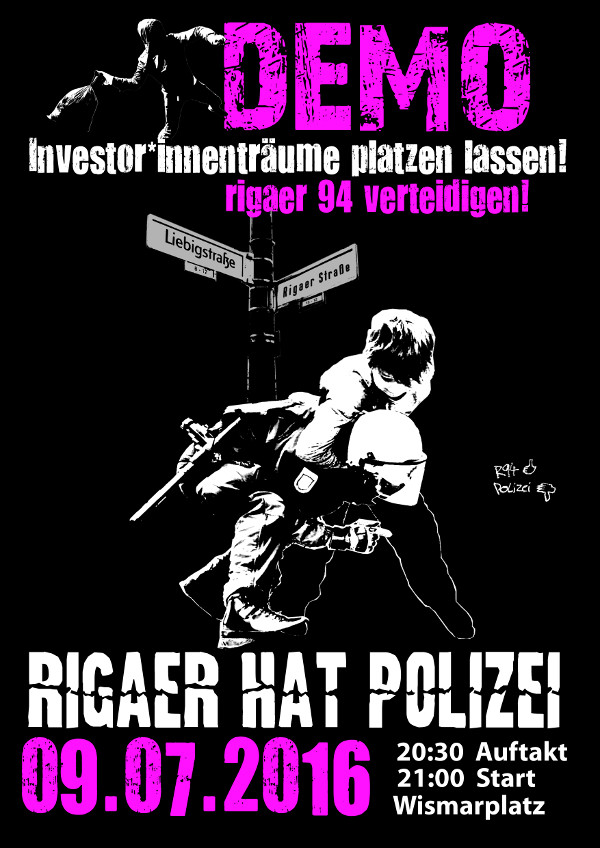 Das Plakat zeigt ein schwarz-weißes Bild eines Demonstranten und eines Polizisten. Der Text lautet "Demo" in rosa, "Investor*innenträume platzen lassen! Rigaer 94 verteidigen!" und "Rigaer hat Polizei 09.07.2016. 20:30 Uhr Auftakt, 21:00 Uhr Start Wismarplatz." Straßenschilder für die Liebigstraße und die Rigaer Straße sind zu sehen.