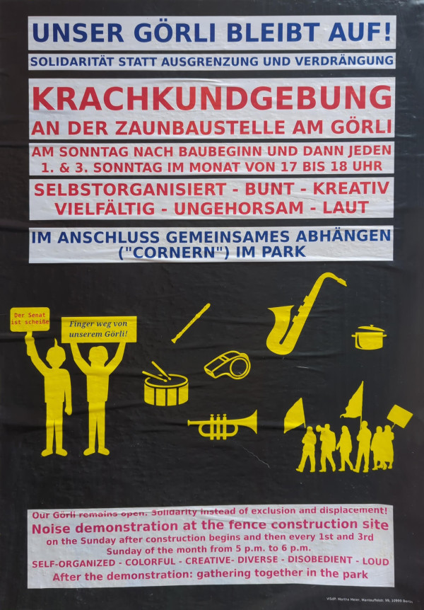 Ein Poster mit schwarzem Hintergrund und mehreren Textblöcken. Oben steht in blauer Schrift: "Unser Görli bleibt auf!". Darunter in kleinerer blauer Schrift: "Solidarität statt Ausgrenzung und Verdrängung". In roter Schrift steht: "Krachkundgebung an der Zaunbaustelle am Görli". Darunter in roter Schrift: "Am Sonntag nach Baubeginn und dann jeden 1. & 3. Sonntag im Monat von 17 bis 18 Uhr". Es folgen die Worte: "Selbstorganisiert - Bunt - Kreativ - Vielfältig - Ungehorsam - Laut". Unten steht in blauer Schrift: "Im Anschluss gemeinsames Abhängen ('Cornern') im Park". 

In der Mitte befinden sich gelbe Illustrationen von zwei Figuren, die Schilder halten, eines mit der Aufschrift "Der Senat ist scheiße" und das andere "Finger weg von unserem Görli!". Um die Figuren herum sind gelbe Symbole von Musikinstrumenten, wie ein Saxophon, Trommel, Pfeife und Trompete, sowie eine Abbildung von Menschen mit Fahnen. Ganz unten ist der Text ins Englische übersetzt.