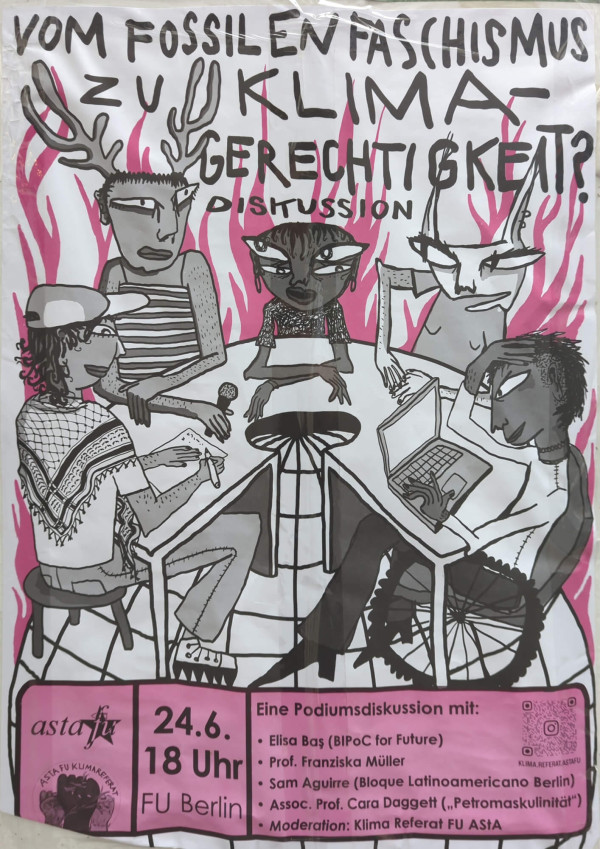 Ein Poster mit dem Titel "Vom fossilen Faschismus zu Klimagerechtigkeit? Diskussion". Das Bild zeigt fünf stilisierte Figuren an einem Tisch mit Mikrofon und Laptop. Zwei Figuren haben Hörner, eine trägt ein gestreiftes Oberteil, eine andere eine Mütze und ein Tuch. Der Hintergrund ist in Rosa mit Flammen gestaltet. Unten links steht "asta fu" und das Logo von "AStA FU Klimareferat". Unten rechts ist ein rosa Kasten mit der Aufschrift: "24.6. 18 Uhr FU Berlin. Eine Podiumsdiskussion mit: Elisa Baş (BIPoC for Future), Prof. Franziska Müller, Sam Aguirre (Bloque Latinoamericano Berlin), Assoc. Prof. Cara Daggett („Petromaskulinität“). Moderation: Klima Referat FU AStA". Ein QR-Code ist ebenfalls abgebildet.