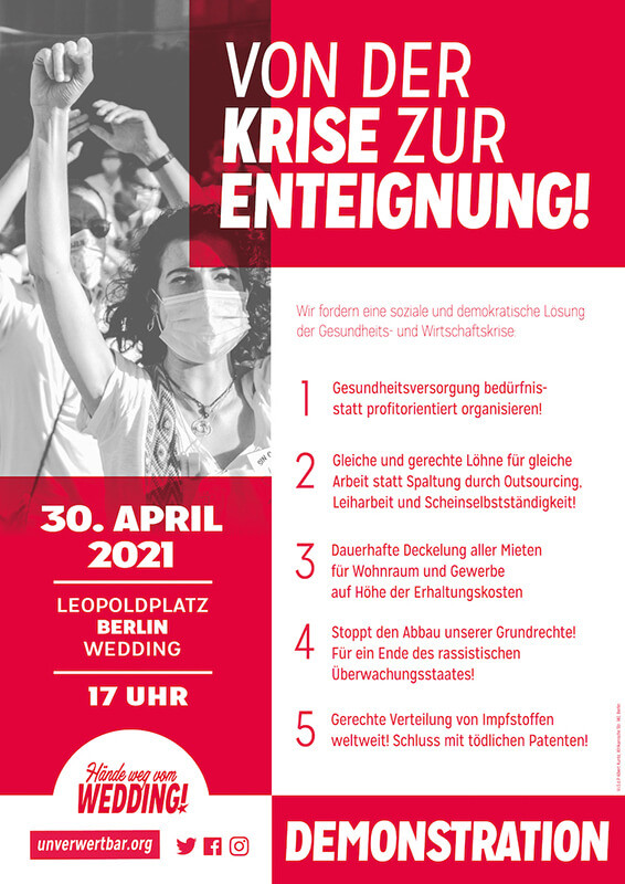 Ein Poster mit rotem und weißem Design. Auf der linken Seite ist ein Schwarz-Weiß-Foto von Menschen mit erhobenen Fäusten zu sehen. Der Text lautet: "Von der Krise zur Enteignung!" Darunter steht: "Wir fordern eine soziale und demokratische Lösung der Gesundheits- und Wirtschaftskrise." Es folgt eine Liste mit fünf Forderungen:1. Gesundheitsversorgung bedürfnis- statt profitorientiert organisieren!2. Gleiche und gerechte Löhne für gleiche Arbeit statt Spaltung durch Outsourcing, Leiharbeit und Scheinselbstständigkeit!3. Dauerhafte Deckelung aller Mieten für Wohnraum und Gewerbe auf Höhe der Erhaltungskosten.4. Stoppt den Abbau unserer Grundrechte! Für ein Ende des rassistischen Überwachungsstaates!5. Gerechte Verteilung von Impfstoffen weltweit! Schluss mit tödlichen Patenten!Auf der linken Seite steht in einem roten Kasten: "30. April 2021, Leopoldplatz, Berlin Wedding, 17 Uhr." Unten links ist das Logo der Webseite "unverwertbar.org" und Symbole für soziale Medien. Rechts unten steht in großen roten Buchstaben: "Demonstration".